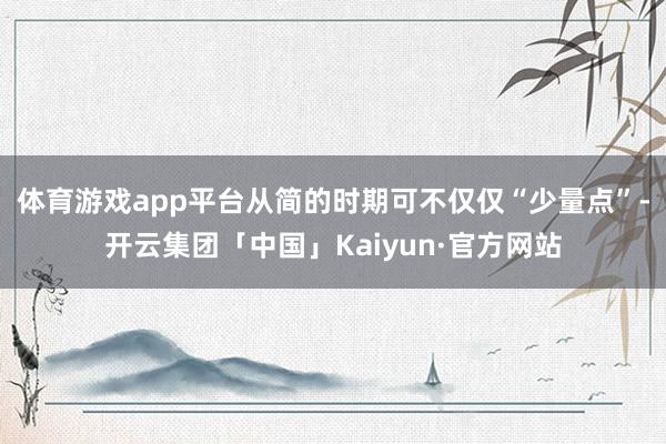 体育游戏app平台从简的时期可不仅仅“少量点”-开云集团「中国」Kaiyun·官方网站