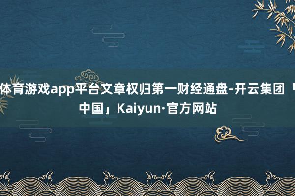 体育游戏app平台文章权归第一财经通盘-开云集团「中国」Kaiyun·官方网站