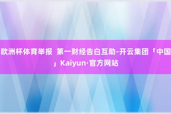 欧洲杯体育举报  第一财经告白互助-开云集团「中国」Kaiyun·官方网站