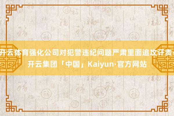 开云体育强化公司对犯警违纪问题严肃里面追攻讦责-开云集团「中国」Kaiyun·官方网站