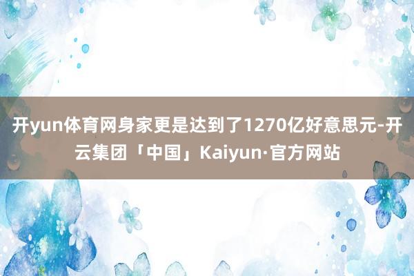 开yun体育网身家更是达到了1270亿好意思元-开云集团「中国」Kaiyun·官方网站