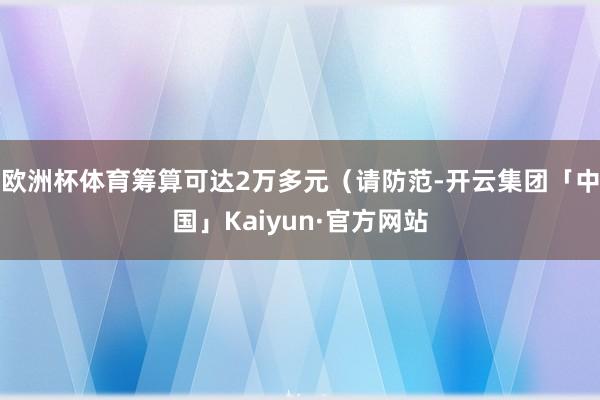 欧洲杯体育筹算可达2万多元（请防范-开云集团「中国」Kaiyun·官方网站