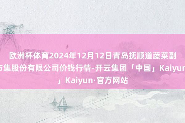 欧洲杯体育2024年12月12日青岛抚顺道蔬菜副食物批发市集股份有限公司价钱行情-开云集团「中国」Kaiyun·官方网站