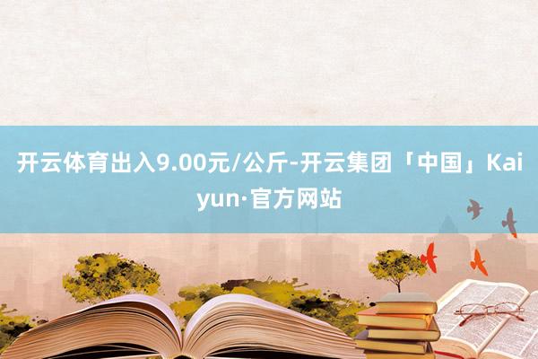 开云体育出入9.00元/公斤-开云集团「中国」Kaiyun·官方网站