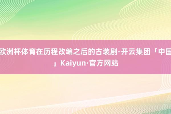 欧洲杯体育在历程改编之后的古装剧-开云集团「中国」Kaiyun·官方网站