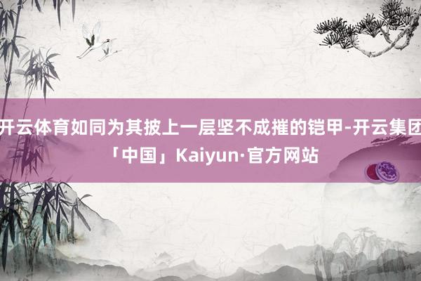 开云体育如同为其披上一层坚不成摧的铠甲-开云集团「中国」Kaiyun·官方网站