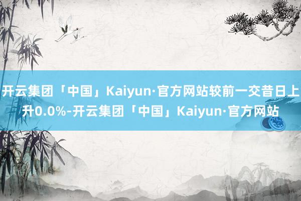 开云集团「中国」Kaiyun·官方网站较前一交昔日上升0.0%-开云集团「中国」Kaiyun·官方网站