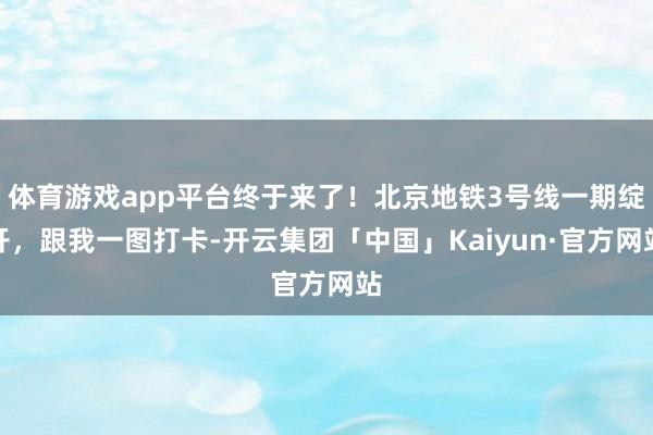 体育游戏app平台终于来了！北京地铁3号线一期绽开，跟我一图打卡-开云集团「中国」Kaiyun·官方网站