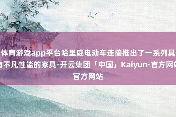 体育游戏app平台哈里威电动车连接推出了一系列具有不凡性能的家具-开云集团「中国」Kaiyun·官方网站