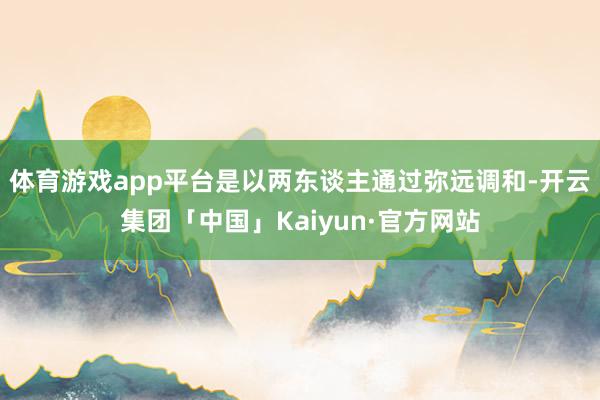 体育游戏app平台是以两东谈主通过弥远调和-开云集团「中国」Kaiyun·官方网站