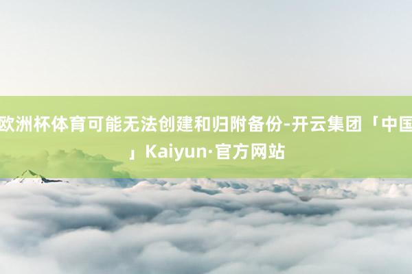 欧洲杯体育可能无法创建和归附备份-开云集团「中国」Kaiyun·官方网站