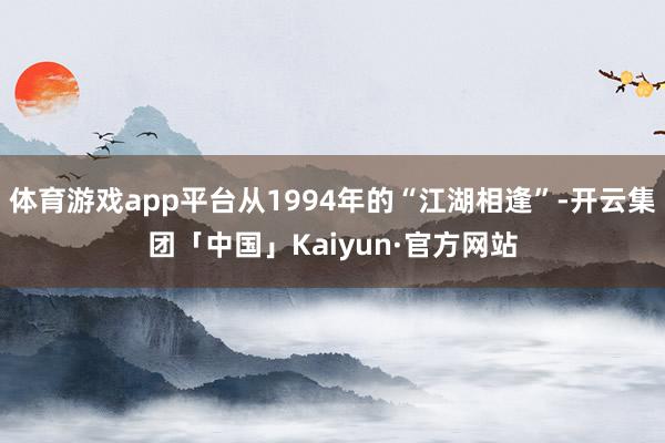 体育游戏app平台从1994年的“江湖相逢”-开云集团「中国」Kaiyun·官方网站