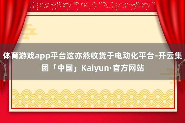 体育游戏app平台这亦然收货于电动化平台-开云集团「中国」Kaiyun·官方网站