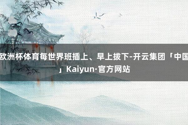 欧洲杯体育每世界班插上、早上拔下-开云集团「中国」Kaiyun·官方网站