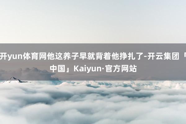 开yun体育网他这养子早就背着他挣扎了-开云集团「中国」Kaiyun·官方网站