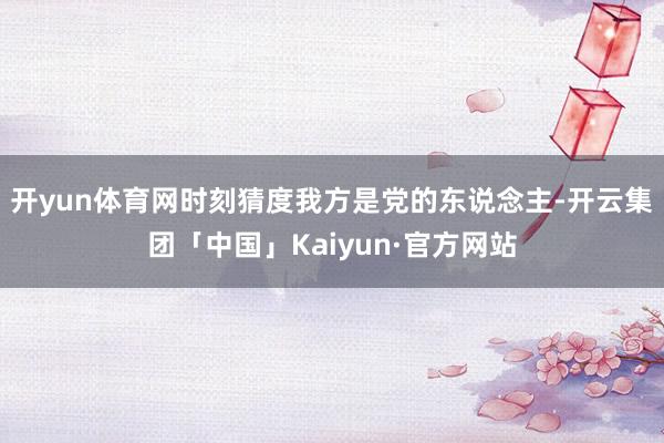 开yun体育网时刻猜度我方是党的东说念主-开云集团「中国」Kaiyun·官方网站