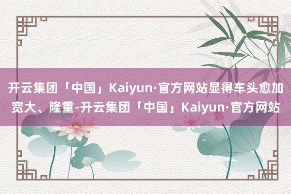 开云集团「中国」Kaiyun·官方网站显得车头愈加宽大、隆重-开云集团「中国」Kaiyun·官方网站