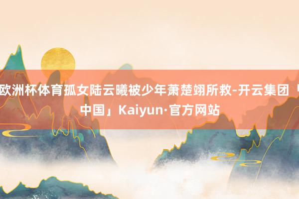 欧洲杯体育孤女陆云曦被少年萧楚翊所救-开云集团「中国」Kaiyun·官方网站