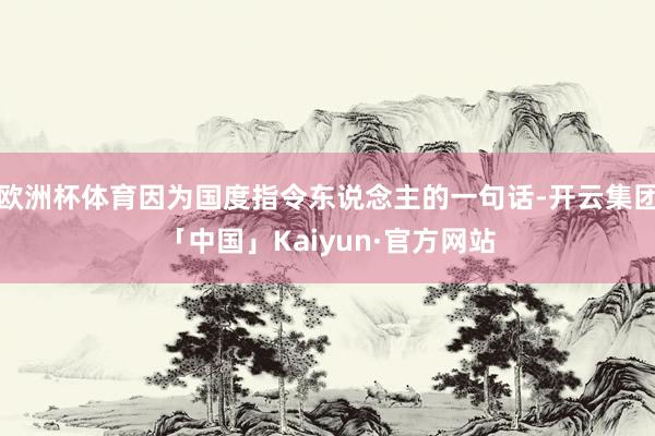 欧洲杯体育因为国度指令东说念主的一句话-开云集团「中国」Kaiyun·官方网站