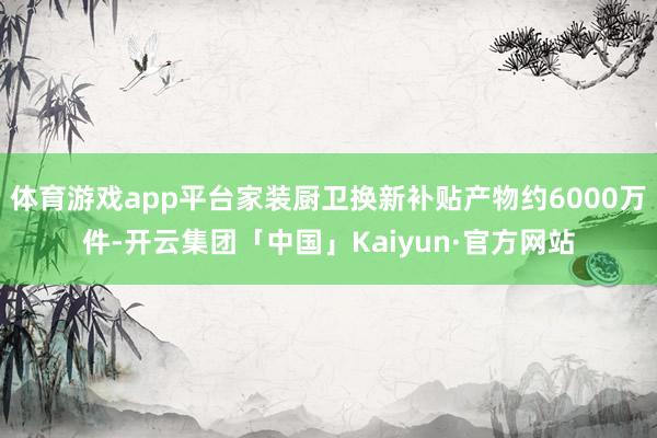 体育游戏app平台家装厨卫换新补贴产物约6000万件-开云集团「中国」Kaiyun·官方网站