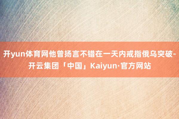 开yun体育网他曾扬言不错在一天内戒指俄乌突破-开云集团「中国」Kaiyun·官方网站