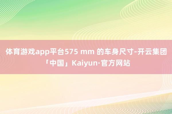 体育游戏app平台575 mm 的车身尺寸-开云集团「中国」Kaiyun·官方网站