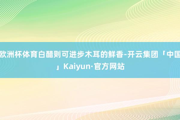 欧洲杯体育白醋则可进步木耳的鲜香-开云集团「中国」Kaiyun·官方网站