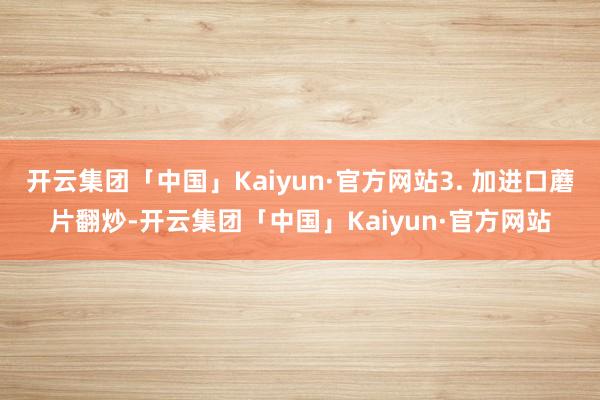 开云集团「中国」Kaiyun·官方网站3. 加进口蘑片翻炒-开云集团「中国」Kaiyun·官方网站