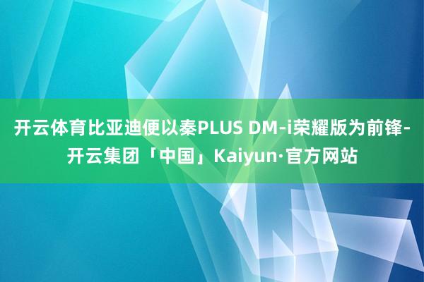 开云体育比亚迪便以秦PLUS DM-i荣耀版为前锋-开云集团「中国」Kaiyun·官方网站