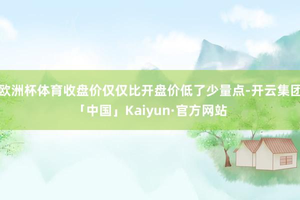 欧洲杯体育收盘价仅仅比开盘价低了少量点-开云集团「中国」Kaiyun·官方网站