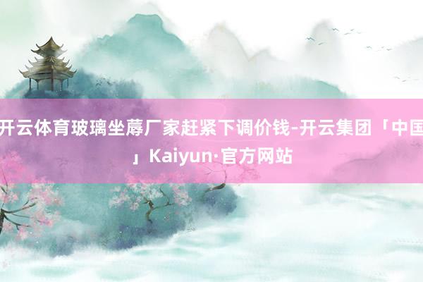 开云体育玻璃坐蓐厂家赶紧下调价钱-开云集团「中国」Kaiyun·官方网站