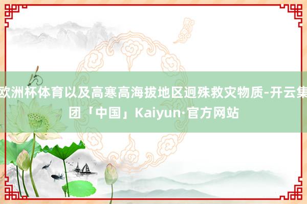 欧洲杯体育以及高寒高海拔地区迥殊救灾物质-开云集团「中国」Kaiyun·官方网站