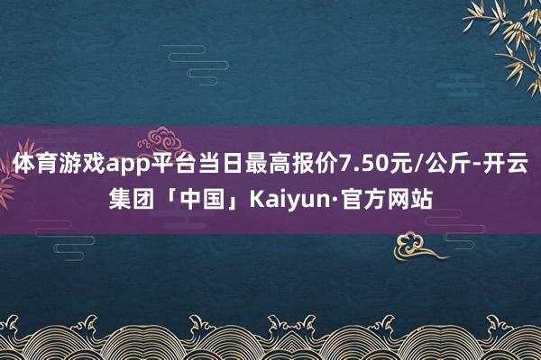 体育游戏app平台当日最高报价7.50元/公斤-开云集团「中国」Kaiyun·官方网站