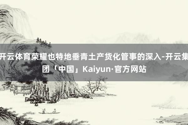 开云体育荣耀也特地垂青土产货化管事的深入-开云集团「中国」Kaiyun·官方网站