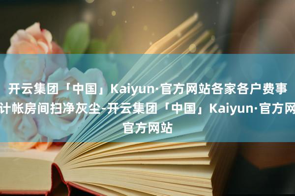 开云集团「中国」Kaiyun·官方网站各家各户费事着计帐房间扫净灰尘-开云集团「中国」Kaiyun·官方网站