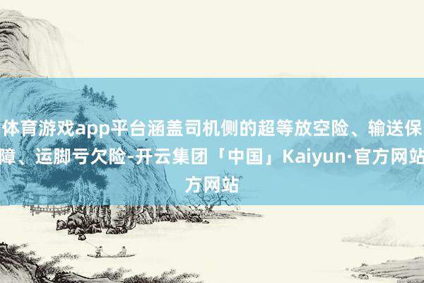 体育游戏app平台涵盖司机侧的超等放空险、输送保障、运脚亏欠险-开云集团「中国」Kaiyun·官方网站