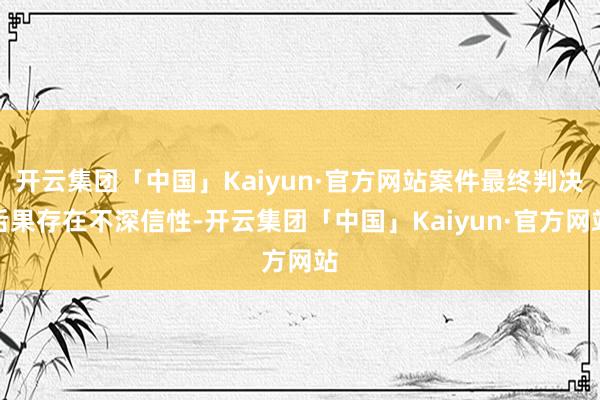 开云集团「中国」Kaiyun·官方网站案件最终判决后果存在不深信性-开云集团「中国」Kaiyun·官方网站