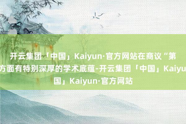 开云集团「中国」Kaiyun·官方网站在商议“第二个联贯”方面有特别深厚的学术底蕴-开云集团「中国」Kaiyun·官方网站