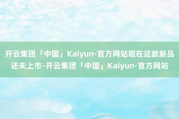 开云集团「中国」Kaiyun·官方网站现在这款新品还未上市-开云集团「中国」Kaiyun·官方网站