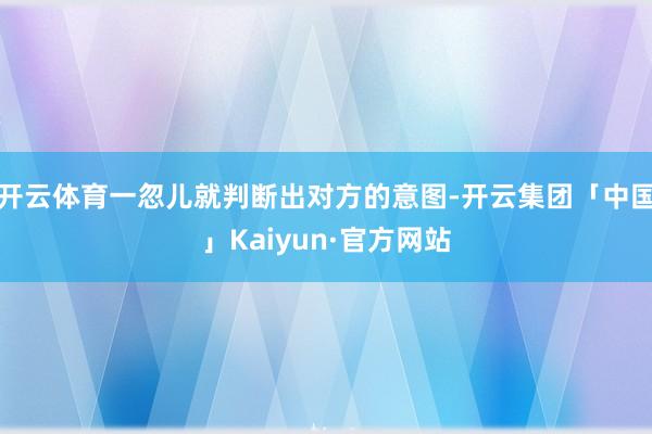 开云体育一忽儿就判断出对方的意图-开云集团「中国」Kaiyun·官方网站