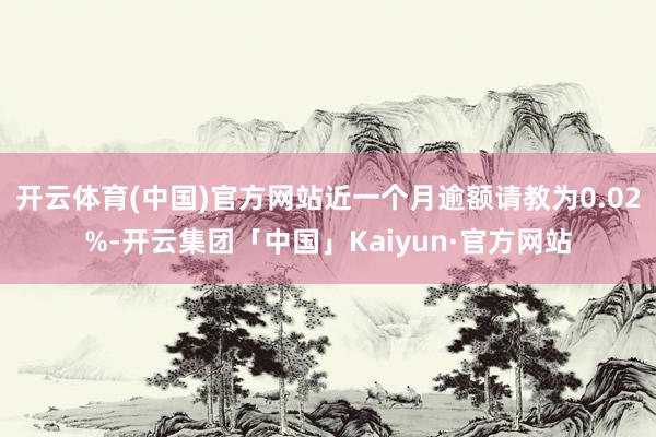 开云体育(中国)官方网站近一个月逾额请教为0.02%-开云集团「中国」Kaiyun·官方网站