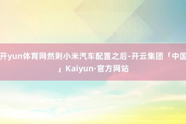 开yun体育网然则小米汽车配置之后-开云集团「中国」Kaiyun·官方网站