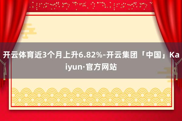 开云体育近3个月上升6.82%-开云集团「中国」Kaiyun·官方网站