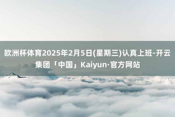 欧洲杯体育2025年2月5日(星期三)认真上班-开云集团「中国」Kaiyun·官方网站