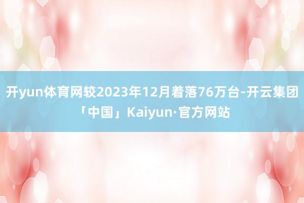 开yun体育网较2023年12月着落76万台-开云集团「中国」Kaiyun·官方网站