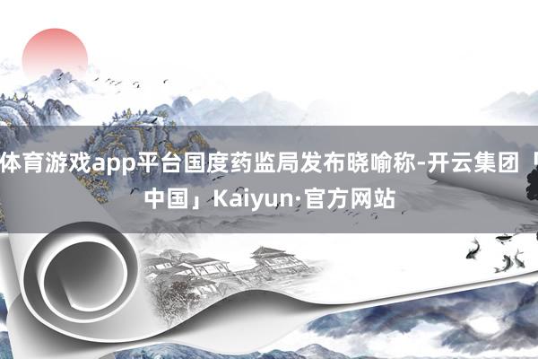 体育游戏app平台国度药监局发布晓喻称-开云集团「中国」Kaiyun·官方网站