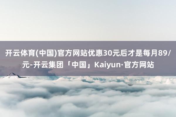 开云体育(中国)官方网站优惠30元后才是每月89/元-开云集团「中国」Kaiyun·官方网站