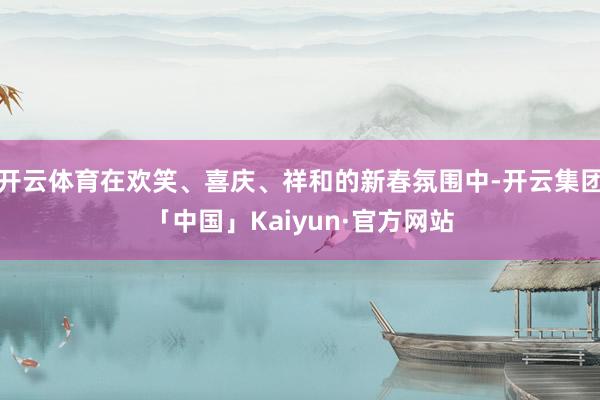 开云体育在欢笑、喜庆、祥和的新春氛围中-开云集团「中国」Kaiyun·官方网站