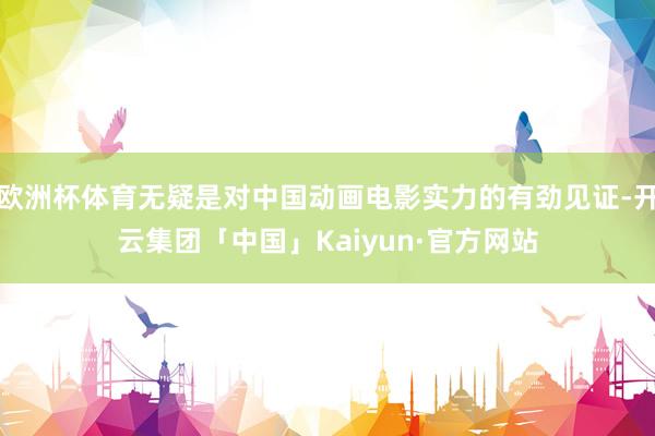 欧洲杯体育无疑是对中国动画电影实力的有劲见证-开云集团「中国」Kaiyun·官方网站