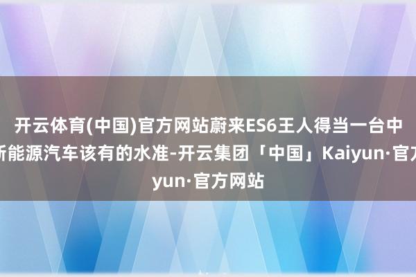 开云体育(中国)官方网站蔚来ES6王人得当一台中高端新能源汽车该有的水准-开云集团「中国」Kaiyun·官方网站